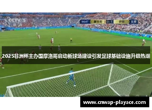 2025非洲杯主办国摩洛哥启动新球场建设引发足球基础设施升级热潮